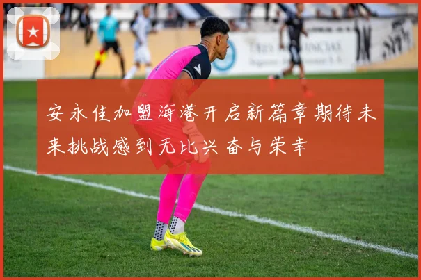 安永佳加盟海港开启新篇章期待未来挑战感到无比兴奋与荣幸