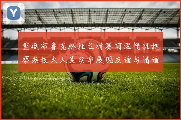 重返布鲁克林杜兰特赛前温情拥抱蔡老板夫人吴明华展现友谊与情谊