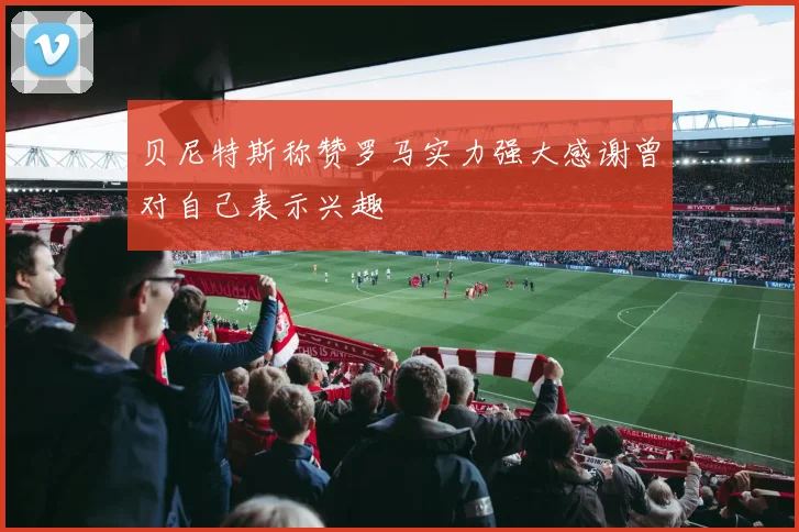 贝尼特斯称赞罗马实力强大感谢曾对自己表示兴趣