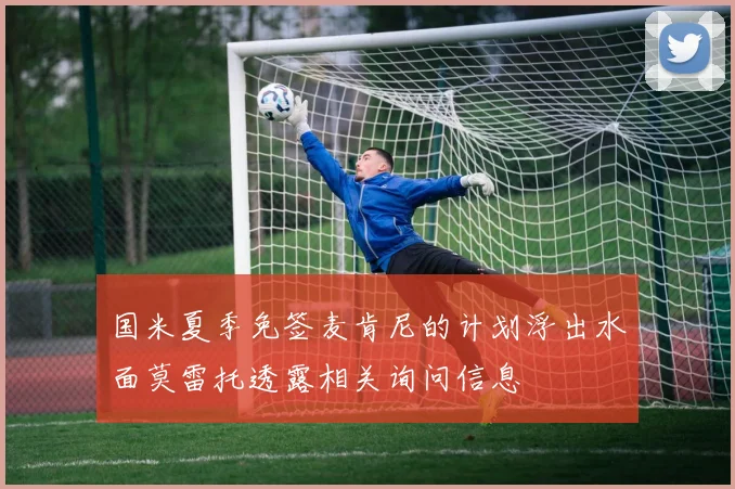 国米夏季免签麦肯尼的计划浮出水面莫雷托透露相关询问信息