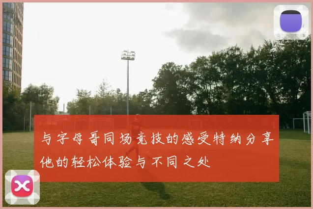 与字母哥同场竞技的感受特纳分享他的轻松体验与不同之处