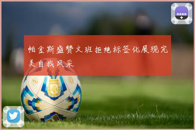 帕金斯盛赞文班拒绝标签化展现完美自我风采