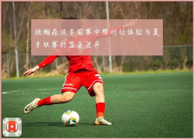杨瀚森谈季前赛中锋对位体验与夏季联赛的显著差异
