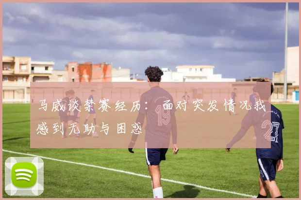 马威谈禁赛经历：面对突发情况我感到无助与困惑