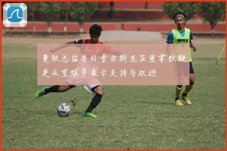 曼联总监看好索尔斯克亚重掌教鞭更衣室球员表示支持与欢迎