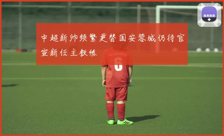 中超新帅频繁更替国安蓉城仍待官宣新任主教练