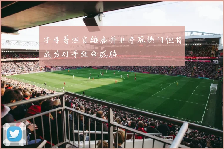 字母哥坦言雄鹿并非夺冠热门但将成为对手致命威胁