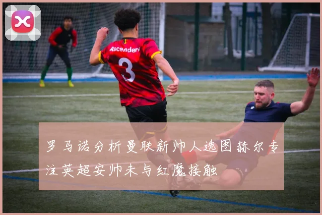 罗马诺分析曼联新帅人选图赫尔专注英超安帅未与红魔接触