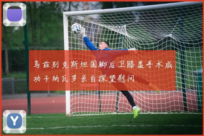 乌兹别克斯坦国脚后卫膝盖手术成功卡纳瓦罗亲自探望慰问