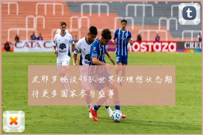 皮耶罗畅谈48队世界杯理想状态期待更多国家参与盛事