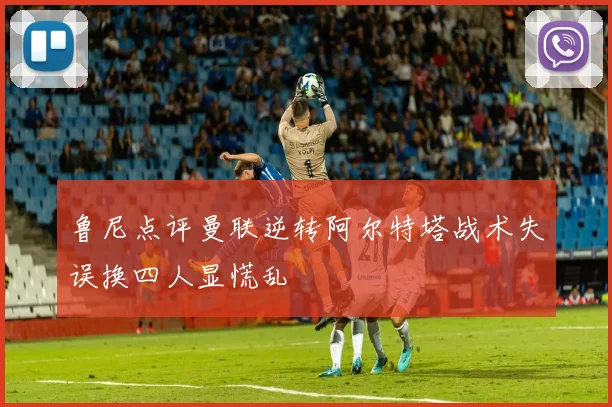 鲁尼点评曼联逆转阿尔特塔战术失误换四人显慌乱