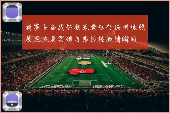 新赛季备战热潮来袭独行侠训练照展现浓眉冥想与弗拉格激情瞬间