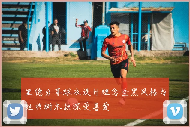 里德分享球衣设计理念全黑风格与经典树木款深受喜爱