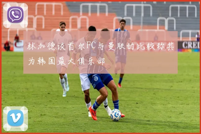 林加德谈首尔FC与曼联的比较称其为韩国最大俱乐部