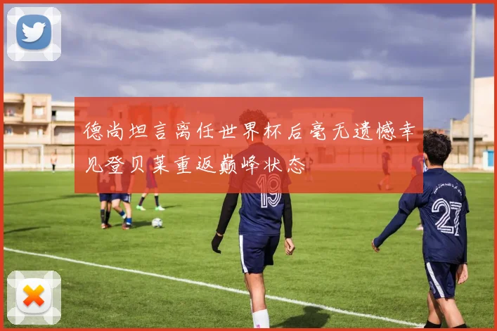 德尚坦言离任世界杯后毫无遗憾幸见登贝莱重返巅峰状态