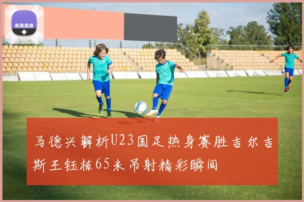 马德兴解析U23国足热身赛胜吉尔吉斯王钰栋65米吊射精彩瞬间