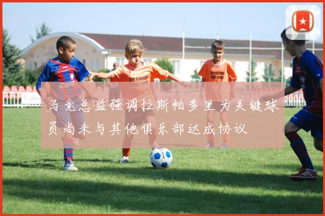 马竞总监强调拉斯帕多里为关键球员尚未与其他俱乐部达成协议