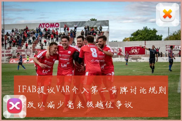 IFAB提议VAR介入第二黄牌讨论规则修改以减少毫米级越位争议