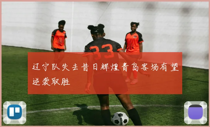 辽宁队失去昔日辉煌青岛客场有望逆袭取胜