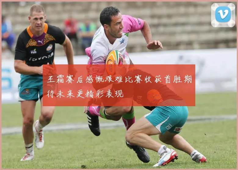 王霜赛后感慨艰难比赛收获首胜期待未来更精彩表现