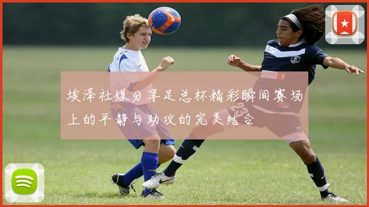 埃泽社媒分享足总杯精彩瞬间赛场上的平静与助攻的完美结合
