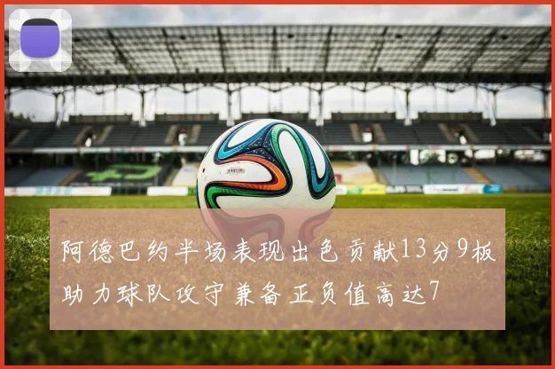 阿德巴约半场表现出色贡献13分9板助力球队攻守兼备正负值高达7