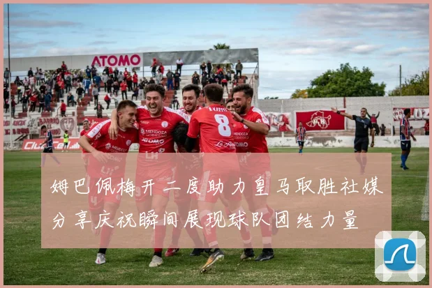 姆巴佩梅开二度助力皇马取胜社媒分享庆祝瞬间展现球队团结力量