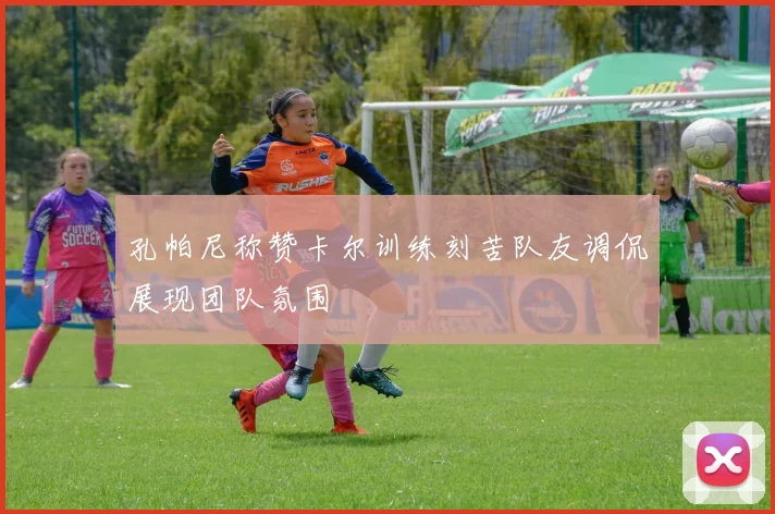 孔帕尼称赞卡尔训练刻苦队友调侃展现团队氛围