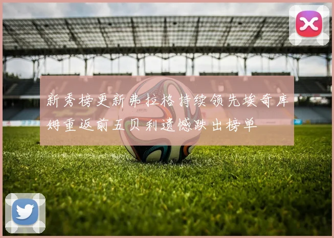 新秀榜更新弗拉格持续领先埃奇库姆重返前五贝利遗憾跌出榜单