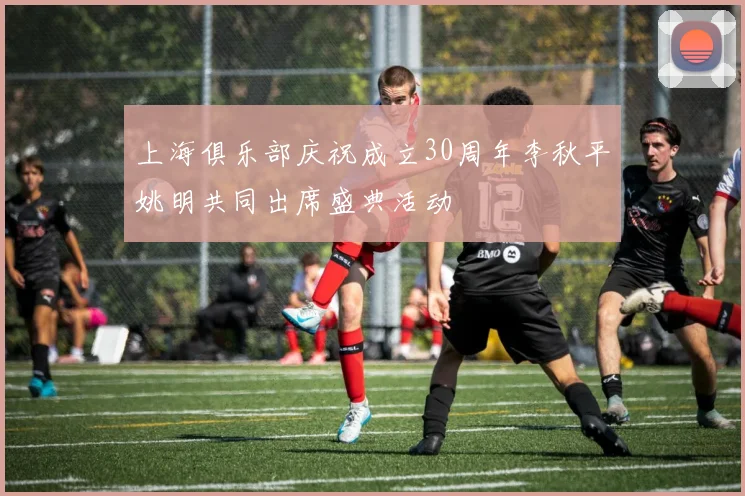 上海俱乐部庆祝成立30周年李秋平姚明共同出席盛典活动