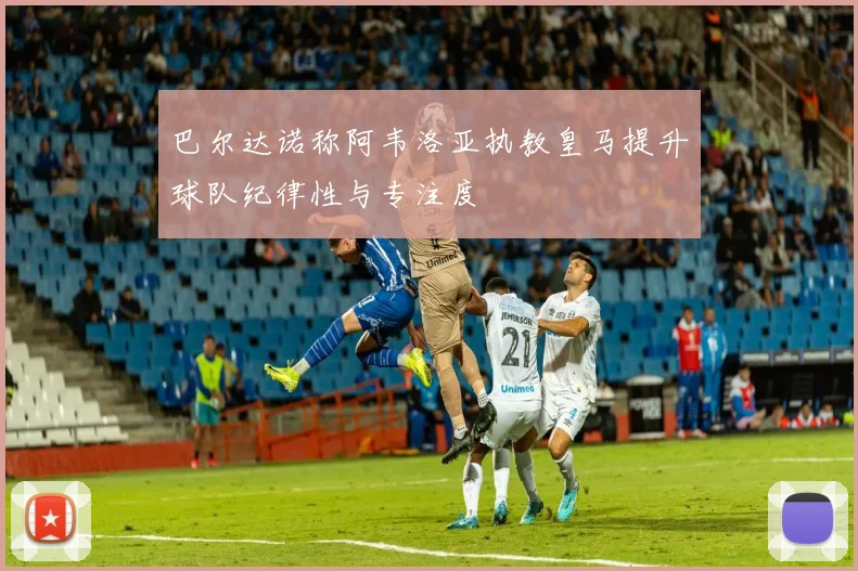 巴尔达诺称阿韦洛亚执教皇马提升球队纪律性与专注度